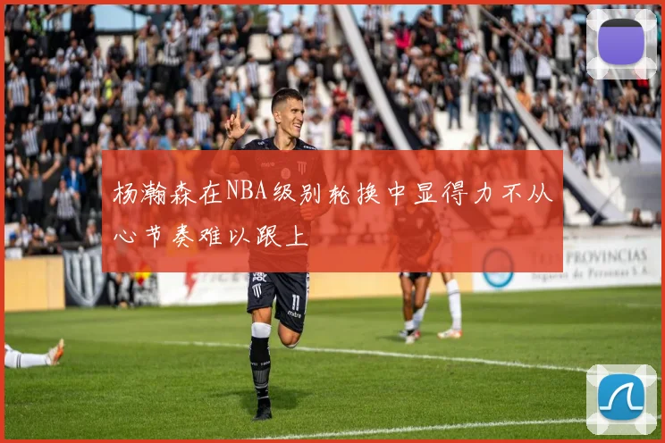 杨瀚森在NBA级别轮换中显得力不从心节奏难以跟上