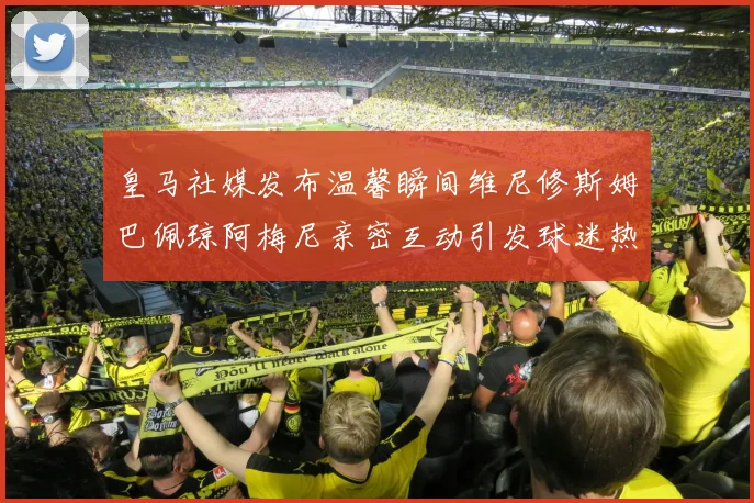 皇马社媒发布温馨瞬间维尼修斯姆巴佩琼阿梅尼亲密互动引发球迷热议