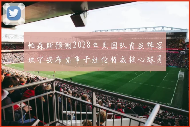帕森斯预测2028年美国队首发阵容坎宁安布克华子杜伦将成核心球员