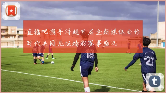 直播吧携手浔超开启全新媒体合作时代共同见证精彩赛事盛况