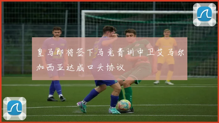 皇马即将签下马竞青训中卫艾马尔加西亚达成口头协议