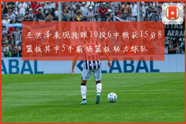 王洪泽表现抢眼10投6中斩获15分8篮板其中5个前场篮板助力球队