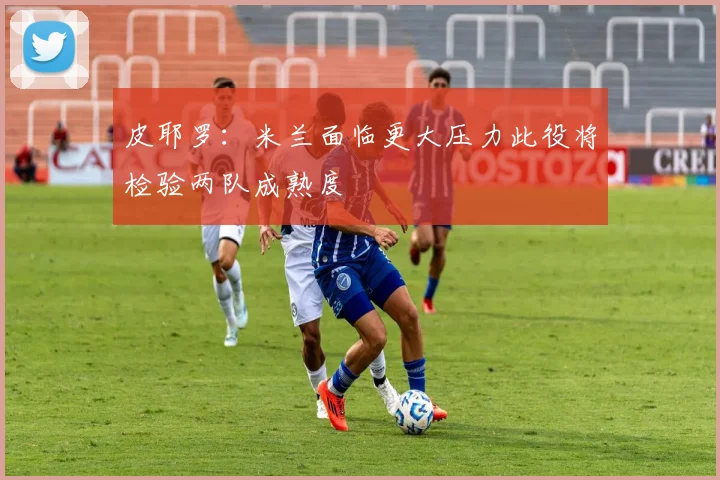 皮耶罗：米兰面临更大压力此役将检验两队成熟度