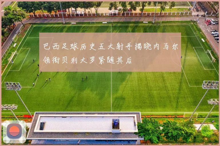 巴西足球历史五大射手揭晓内马尔领衔贝利大罗紧随其后