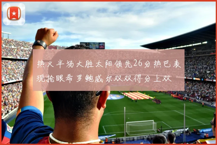 热火半场大胜太阳领先26分热巴表现抢眼希罗鲍威尔双双得分上双
