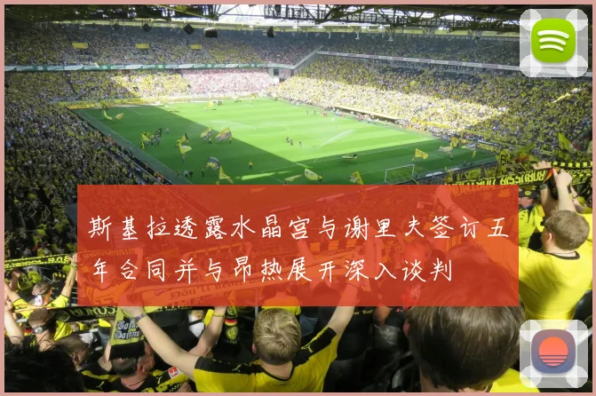 斯基拉透露水晶宫与谢里夫签订五年合同并与昂热展开深入谈判
