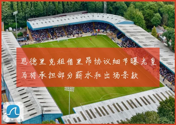 恩德里克租借里昂协议细节曝光皇马将承担部分薪水和出场条款