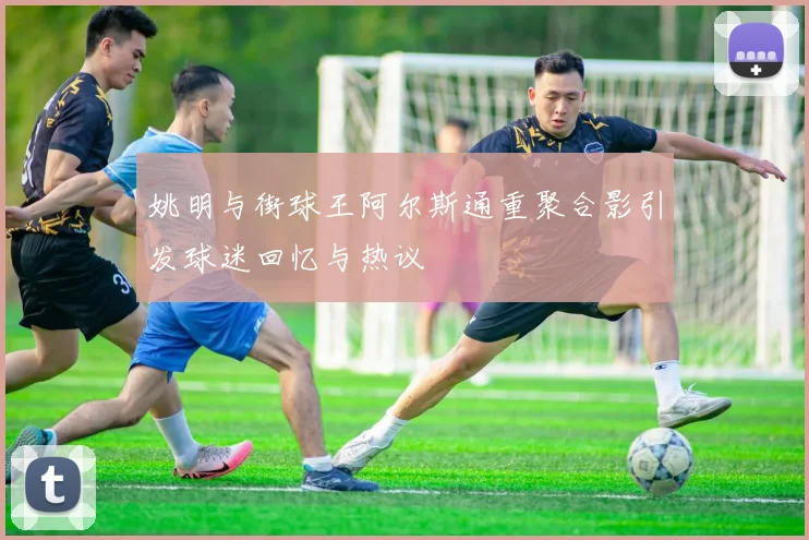 姚明与街球王阿尔斯通重聚合影引发球迷回忆与热议