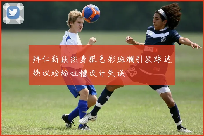 拜仁新款热身服色彩斑斓引发球迷热议纷纷吐槽设计失误