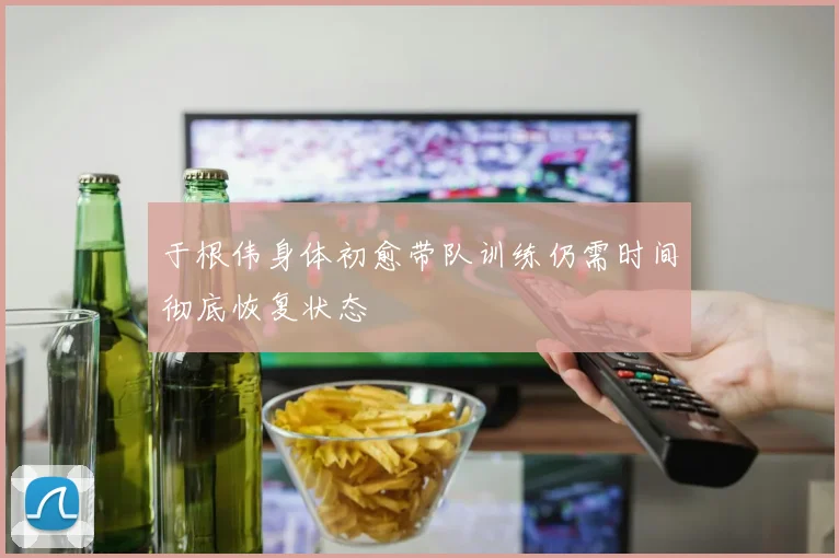 于根伟身体初愈带队训练仍需时间彻底恢复状态