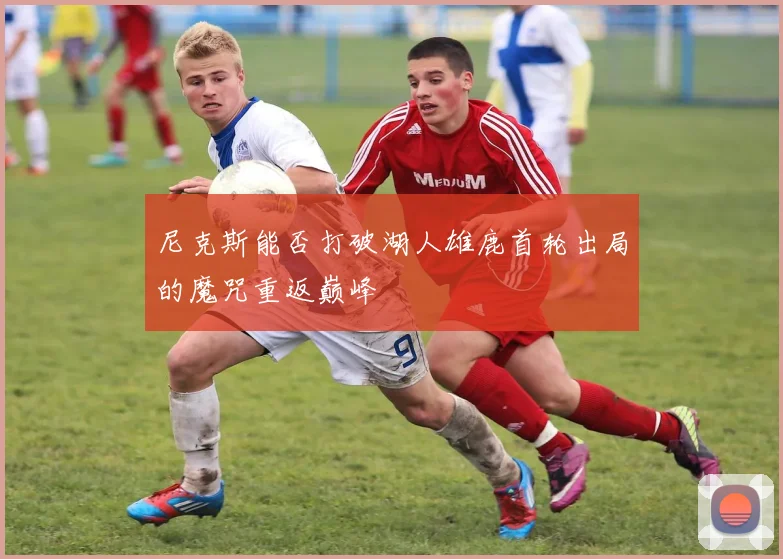 尼克斯能否打破湖人雄鹿首轮出局的魔咒重返巅峰