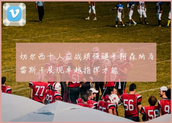 切尔西十人应战顽强逼平阿森纳马雷斯卡展现卓越指挥才能