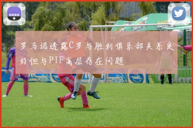 罗马诺透露C罗与胜利俱乐部关系良好但与PIF高层存在问题