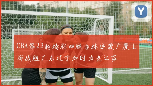 CBA第23轮精彩回顾吉林逆袭广厦上海战胜广东辽宁加时力克江苏