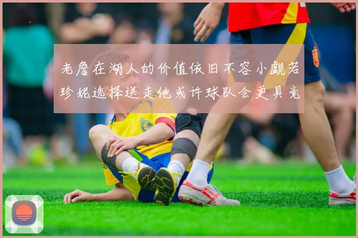 老詹在湖人的价值依旧不容小觑若珍妮选择送走他或许球队会更具竞争力