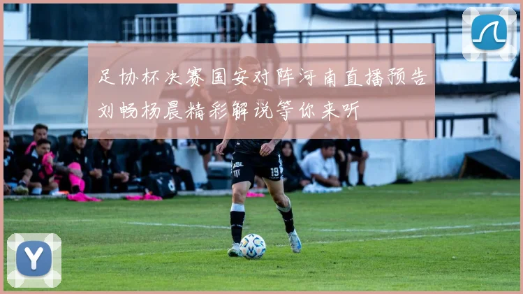 足协杯决赛国安对阵河南直播预告刘畅杨晨精彩解说等你来听