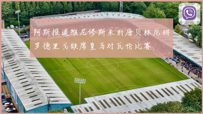 阿斯报道维尼修斯米利唐贝林厄姆罗德里戈缺席皇马对瓦伦比赛