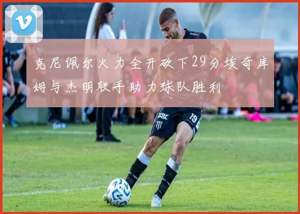克尼佩尔火力全开砍下29分埃奇库姆与杰明联手助力球队胜利