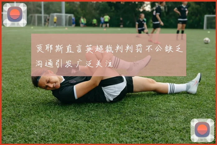 莫耶斯直言英超裁判判罚不公缺乏沟通引发广泛关注