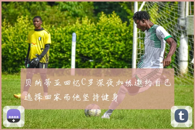 贝纳蒂亚回忆C罗深夜加练邀约自己选择回家而他坚持健身