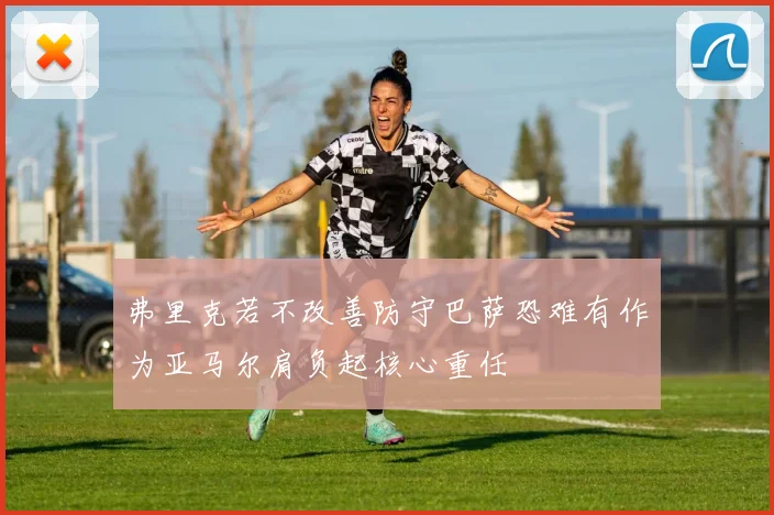 弗里克若不改善防守巴萨恐难有作为亚马尔肩负起核心重任