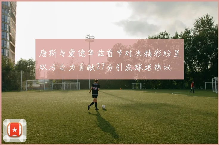 唐斯与爱德华兹首节对决精彩纷呈双方合力贡献27分引发球迷热议