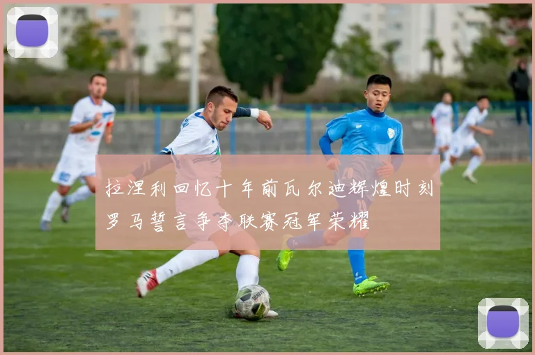 拉涅利回忆十年前瓦尔迪辉煌时刻罗马誓言争夺联赛冠军荣耀