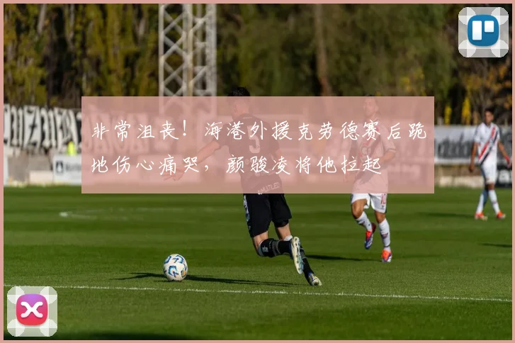 非常沮丧！海港外援克劳德赛后跪地伤心痛哭，颜骏凌将他拉起