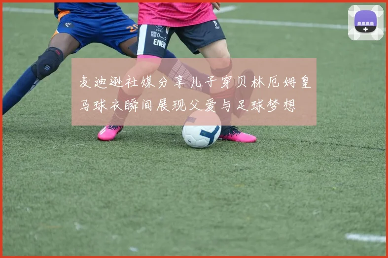 麦迪逊社媒分享儿子穿贝林厄姆皇马球衣瞬间展现父爱与足球梦想
