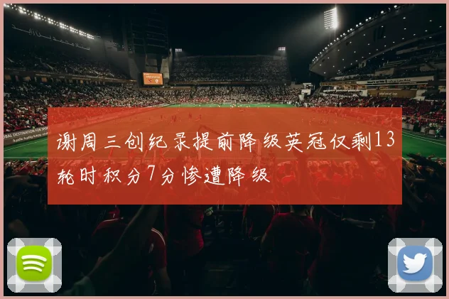 谢周三创纪录提前降级英冠仅剩13轮时积分7分惨遭降级