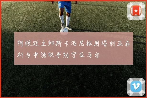 阿根廷主帅斯卡洛尼拟用塔利亚菲科与中场联手防守亚马尔