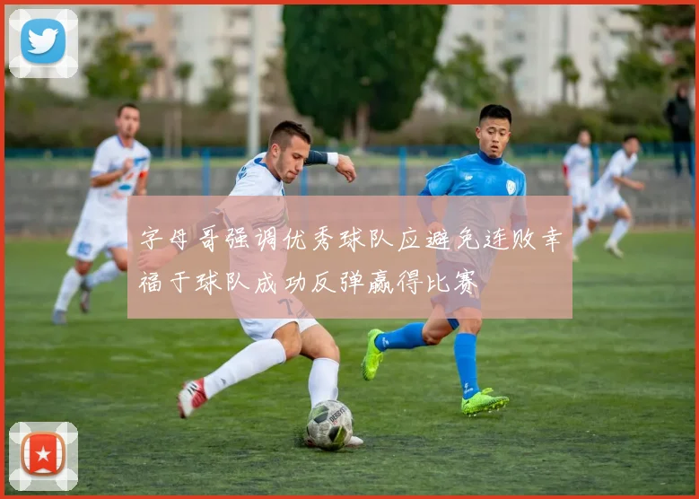 字母哥强调优秀球队应避免连败幸福于球队成功反弹赢得比赛