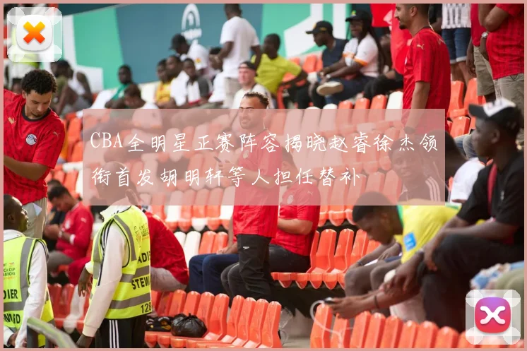 CBA全明星正赛阵容揭晓赵睿徐杰领衔首发胡明轩等人担任替补
