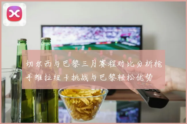 切尔西与巴黎三月赛程对比分析枪手维拉纽卡挑战与巴黎轻松优势