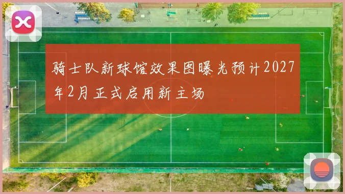 骑士队新球馆效果图曝光预计2027年2月正式启用新主场