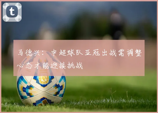 马德兴：中超球队亚冠出战需调整心态才能迎接挑战