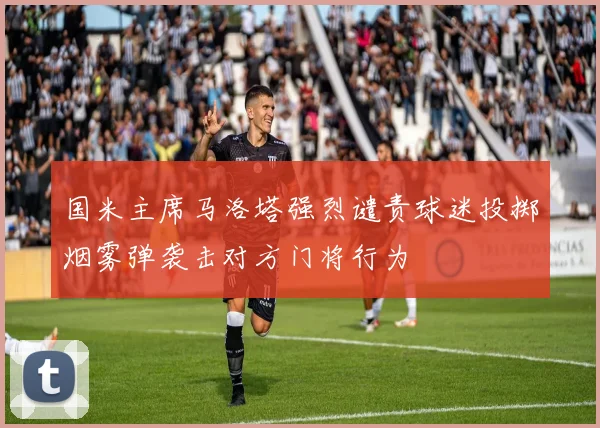 国米主席马洛塔强烈谴责球迷投掷烟雾弹袭击对方门将行为