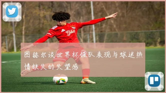 图赫尔谈世界杯强队表现与球迷热情缺失的失望感