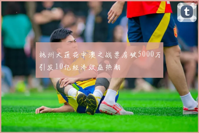 杭州大莲花中澳之战票房破5000万引发10亿经济效益热潮