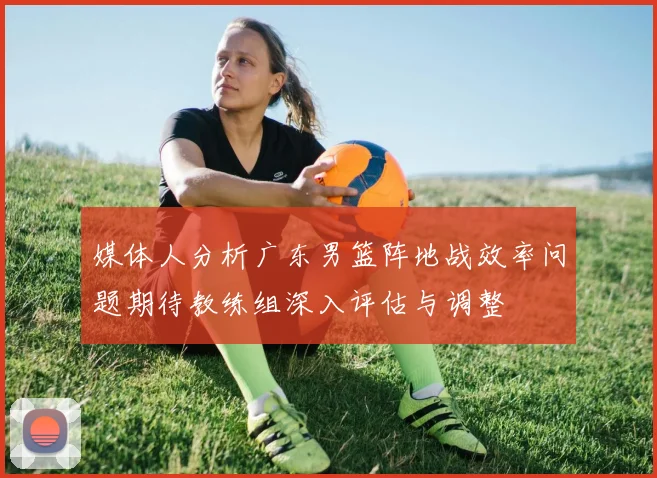 媒体人分析广东男篮阵地战效率问题期待教练组深入评估与调整