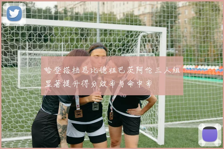 哈登搭档恩比德祖巴茨阿伦三人组显著提升得分效率与命中率