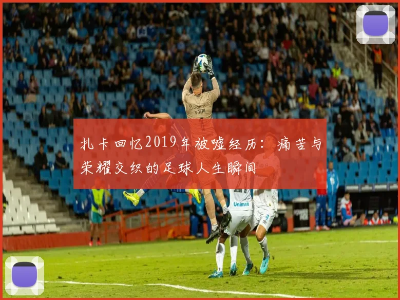 扎卡回忆2019年被嘘经历：痛苦与荣耀交织的足球人生瞬间