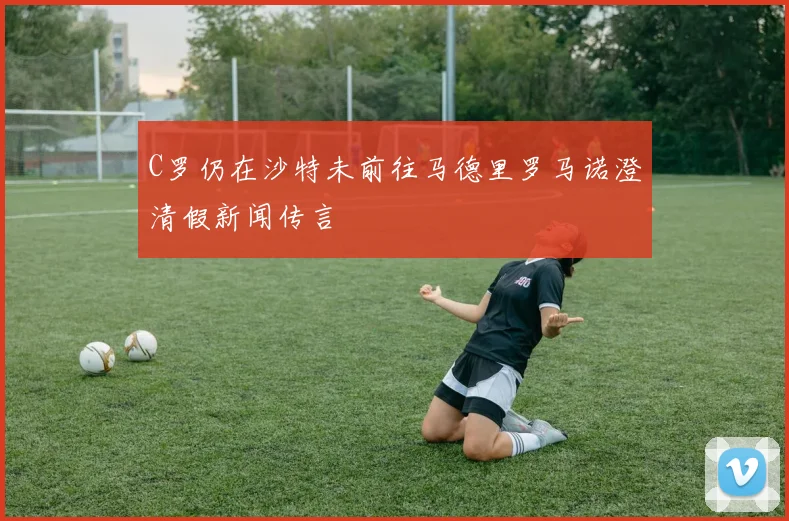 C罗仍在沙特未前往马德里罗马诺澄清假新闻传言