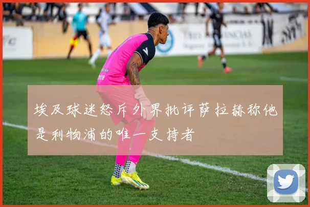 埃及球迷怒斥外界批评萨拉赫称他是利物浦的唯一支持者